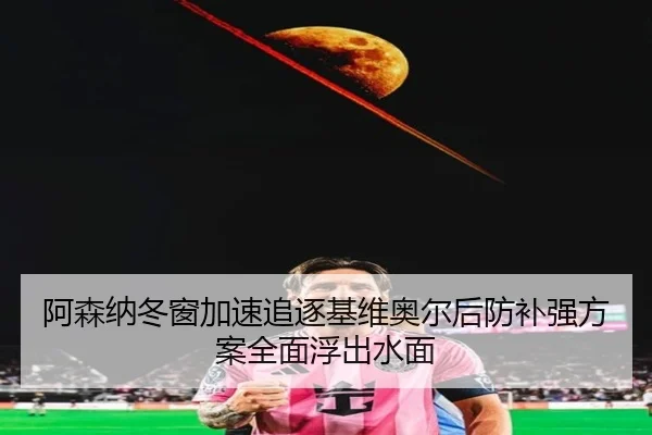 阿森纳冬窗加速追逐基维奥尔后防补强方案全面浮出水面