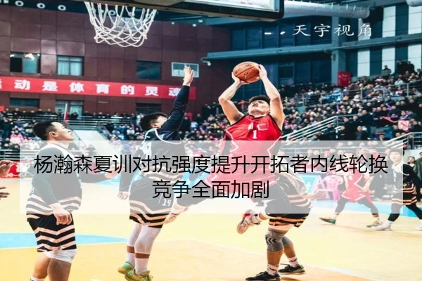 杨瀚森夏训对抗强度提升开拓者内线轮换竞争全面加剧